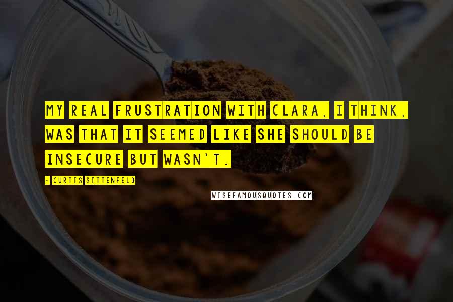 Curtis Sittenfeld Quotes: My real frustration with Clara, I think, was that it seemed like she should be insecure but wasn't.