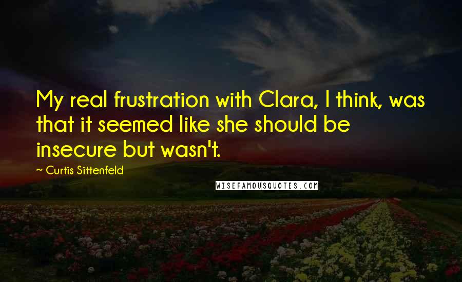 Curtis Sittenfeld Quotes: My real frustration with Clara, I think, was that it seemed like she should be insecure but wasn't.