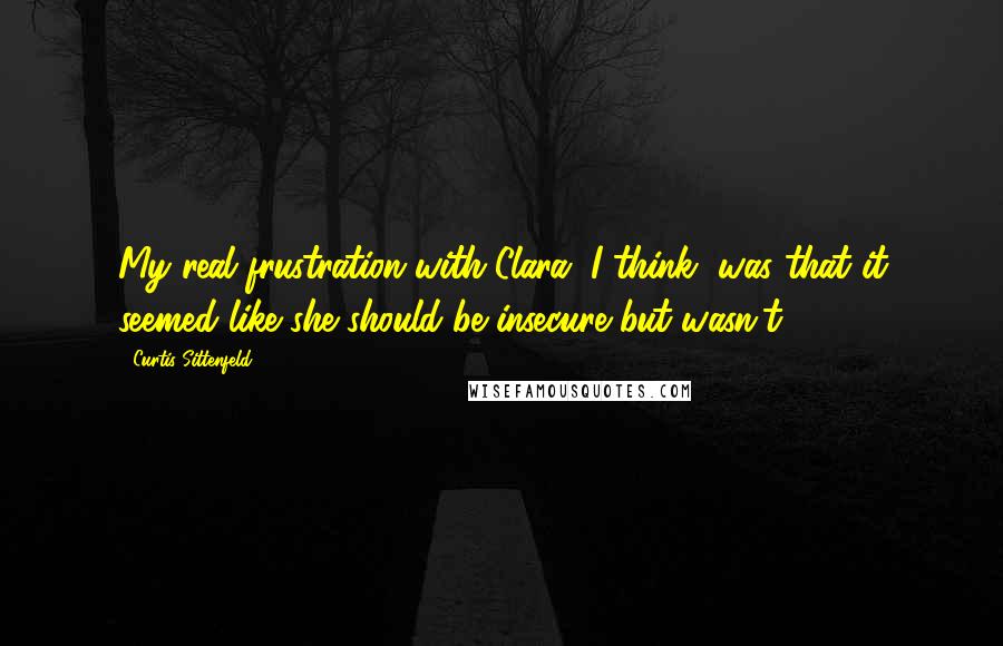 Curtis Sittenfeld Quotes: My real frustration with Clara, I think, was that it seemed like she should be insecure but wasn't.