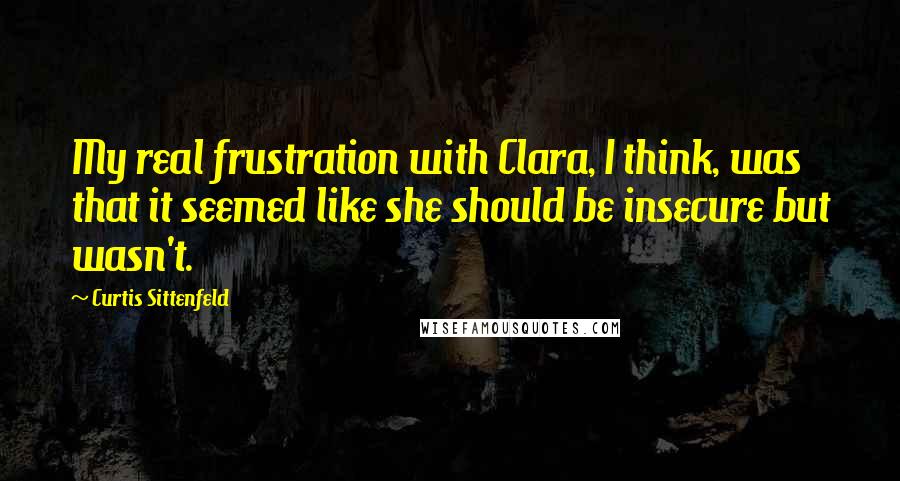 Curtis Sittenfeld Quotes: My real frustration with Clara, I think, was that it seemed like she should be insecure but wasn't.