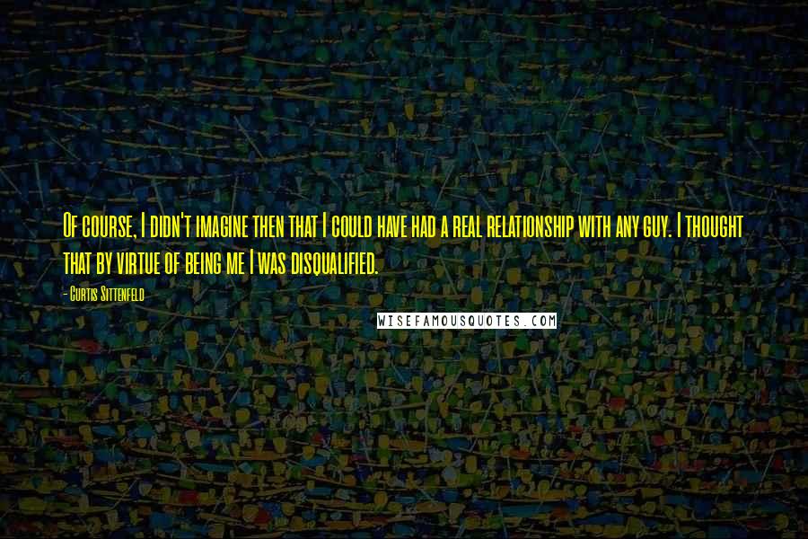 Curtis Sittenfeld Quotes: Of course, I didn't imagine then that I could have had a real relationship with any guy. I thought that by virtue of being me I was disqualified.