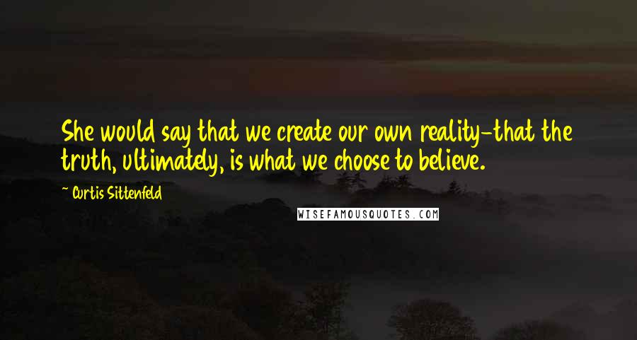 Curtis Sittenfeld Quotes: She would say that we create our own reality-that the truth, ultimately, is what we choose to believe.