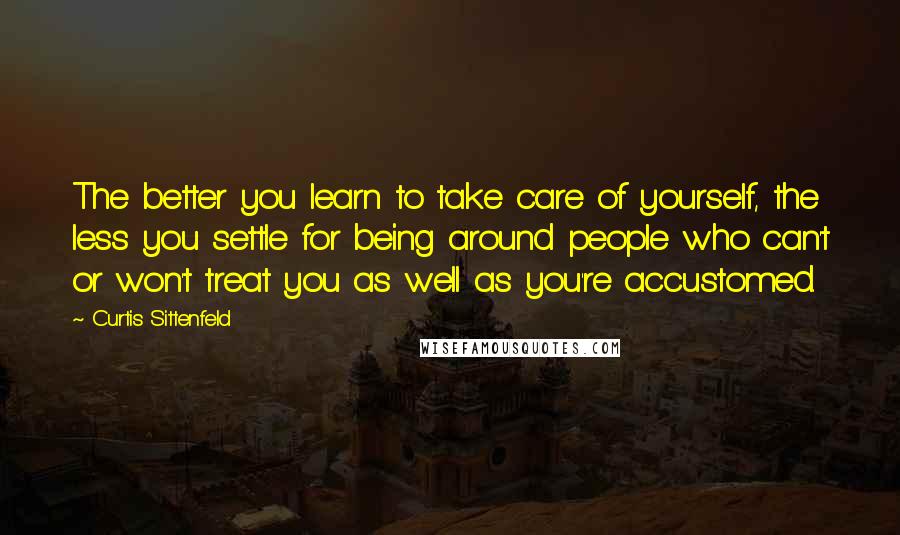 Curtis Sittenfeld Quotes: The better you learn to take care of yourself, the less you settle for being around people who can't or won't treat you as well as you're accustomed.