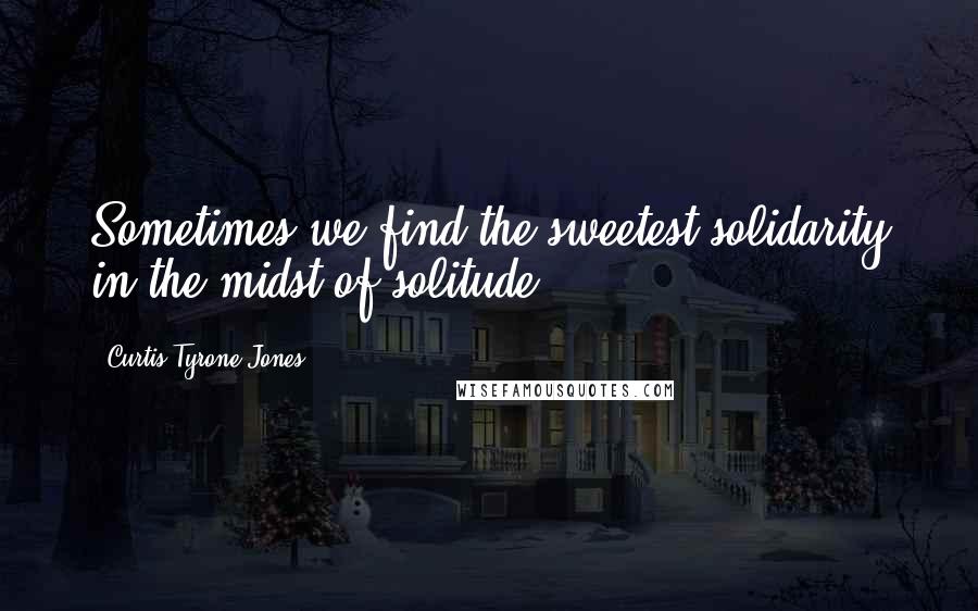 Curtis Tyrone Jones Quotes: Sometimes we find the sweetest solidarity in the midst of solitude.