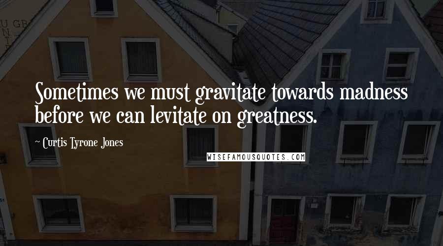 Curtis Tyrone Jones Quotes: Sometimes we must gravitate towards madness before we can levitate on greatness.