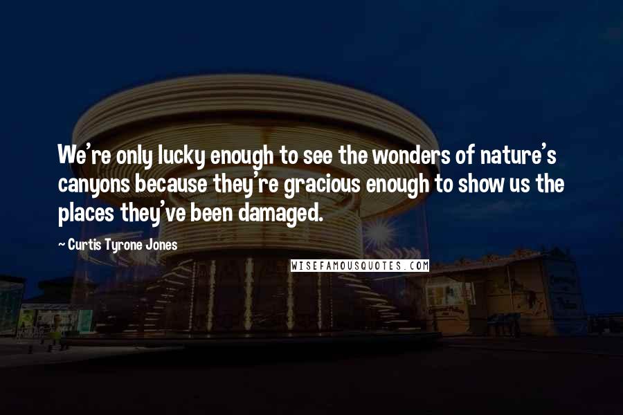 Curtis Tyrone Jones Quotes: We're only lucky enough to see the wonders of nature's canyons because they're gracious enough to show us the places they've been damaged.