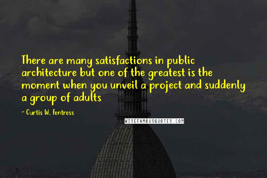 Curtis W. Fentress Quotes: There are many satisfactions in public architecture but one of the greatest is the moment when you unveil a project and suddenly a group of adults