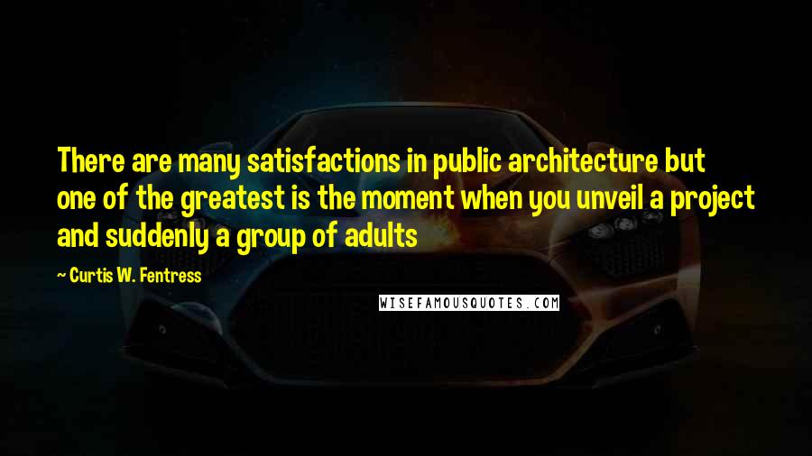 Curtis W. Fentress Quotes: There are many satisfactions in public architecture but one of the greatest is the moment when you unveil a project and suddenly a group of adults