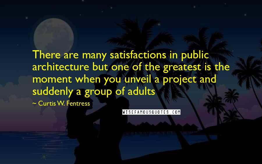 Curtis W. Fentress Quotes: There are many satisfactions in public architecture but one of the greatest is the moment when you unveil a project and suddenly a group of adults