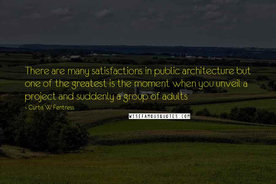 Curtis W. Fentress Quotes: There are many satisfactions in public architecture but one of the greatest is the moment when you unveil a project and suddenly a group of adults