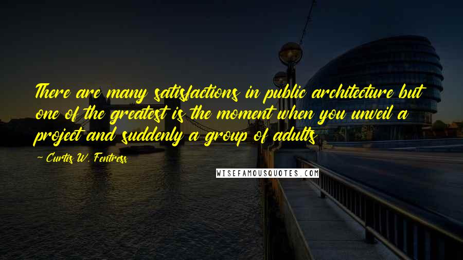 Curtis W. Fentress Quotes: There are many satisfactions in public architecture but one of the greatest is the moment when you unveil a project and suddenly a group of adults