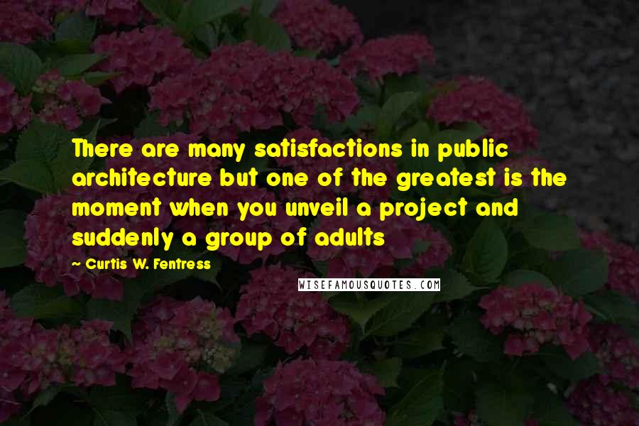 Curtis W. Fentress Quotes: There are many satisfactions in public architecture but one of the greatest is the moment when you unveil a project and suddenly a group of adults