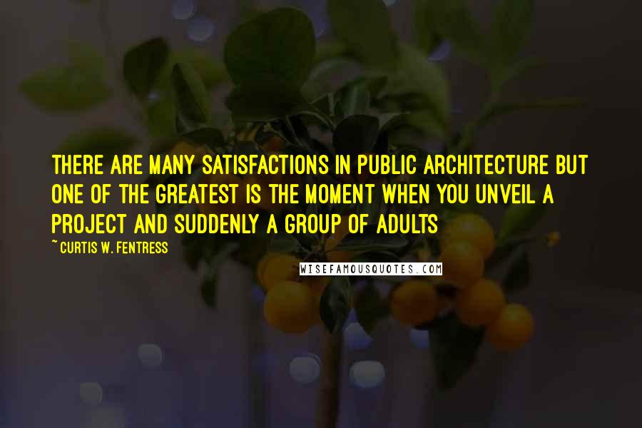 Curtis W. Fentress Quotes: There are many satisfactions in public architecture but one of the greatest is the moment when you unveil a project and suddenly a group of adults