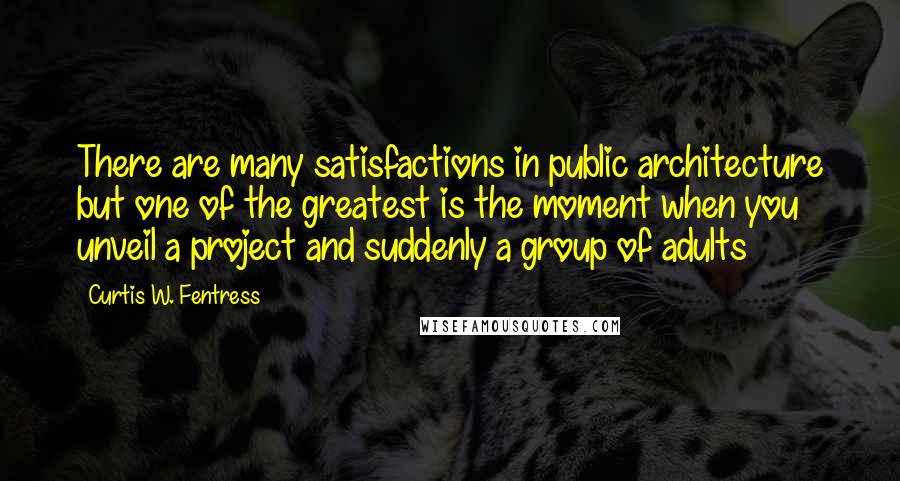 Curtis W. Fentress Quotes: There are many satisfactions in public architecture but one of the greatest is the moment when you unveil a project and suddenly a group of adults