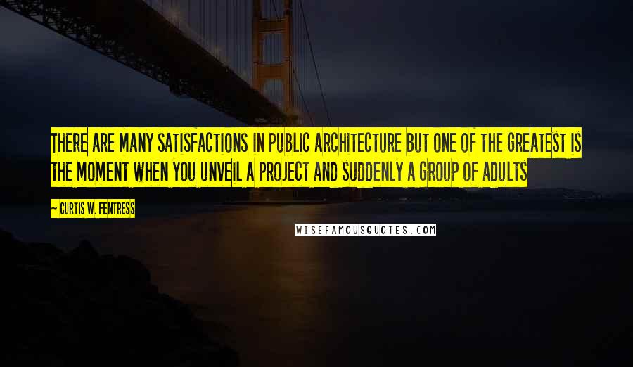 Curtis W. Fentress Quotes: There are many satisfactions in public architecture but one of the greatest is the moment when you unveil a project and suddenly a group of adults