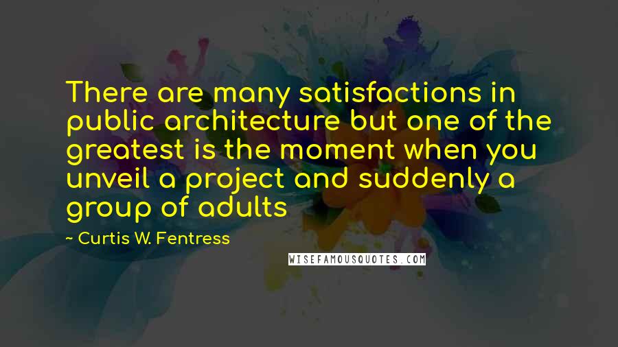 Curtis W. Fentress Quotes: There are many satisfactions in public architecture but one of the greatest is the moment when you unveil a project and suddenly a group of adults