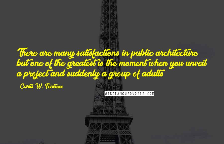 Curtis W. Fentress Quotes: There are many satisfactions in public architecture but one of the greatest is the moment when you unveil a project and suddenly a group of adults