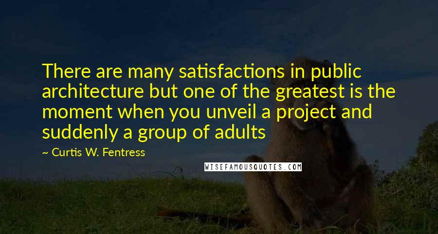 Curtis W. Fentress Quotes: There are many satisfactions in public architecture but one of the greatest is the moment when you unveil a project and suddenly a group of adults