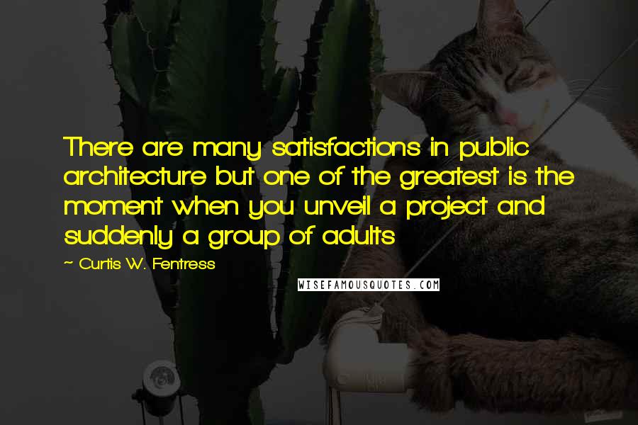 Curtis W. Fentress Quotes: There are many satisfactions in public architecture but one of the greatest is the moment when you unveil a project and suddenly a group of adults