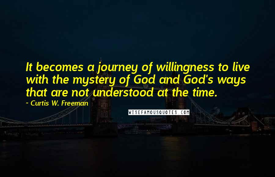 Curtis W. Freeman Quotes: It becomes a journey of willingness to live with the mystery of God and God's ways that are not understood at the time.