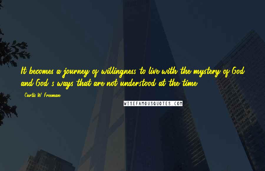 Curtis W. Freeman Quotes: It becomes a journey of willingness to live with the mystery of God and God's ways that are not understood at the time.