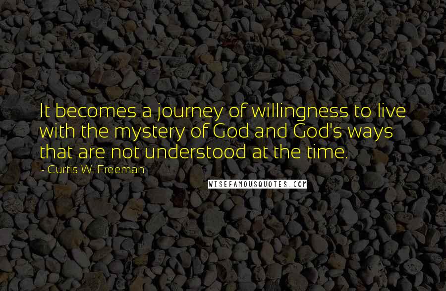 Curtis W. Freeman Quotes: It becomes a journey of willingness to live with the mystery of God and God's ways that are not understood at the time.