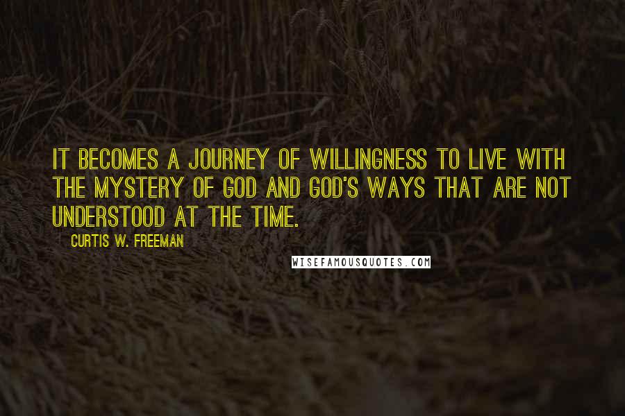 Curtis W. Freeman Quotes: It becomes a journey of willingness to live with the mystery of God and God's ways that are not understood at the time.