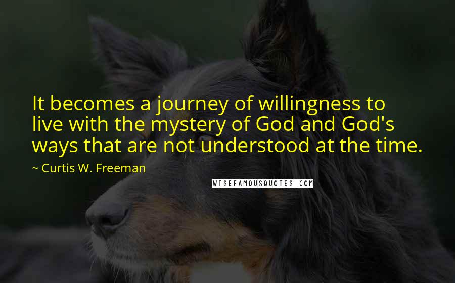 Curtis W. Freeman Quotes: It becomes a journey of willingness to live with the mystery of God and God's ways that are not understood at the time.