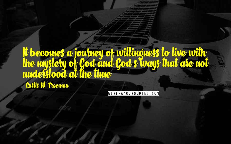 Curtis W. Freeman Quotes: It becomes a journey of willingness to live with the mystery of God and God's ways that are not understood at the time.