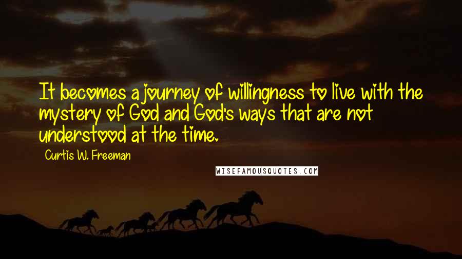 Curtis W. Freeman Quotes: It becomes a journey of willingness to live with the mystery of God and God's ways that are not understood at the time.