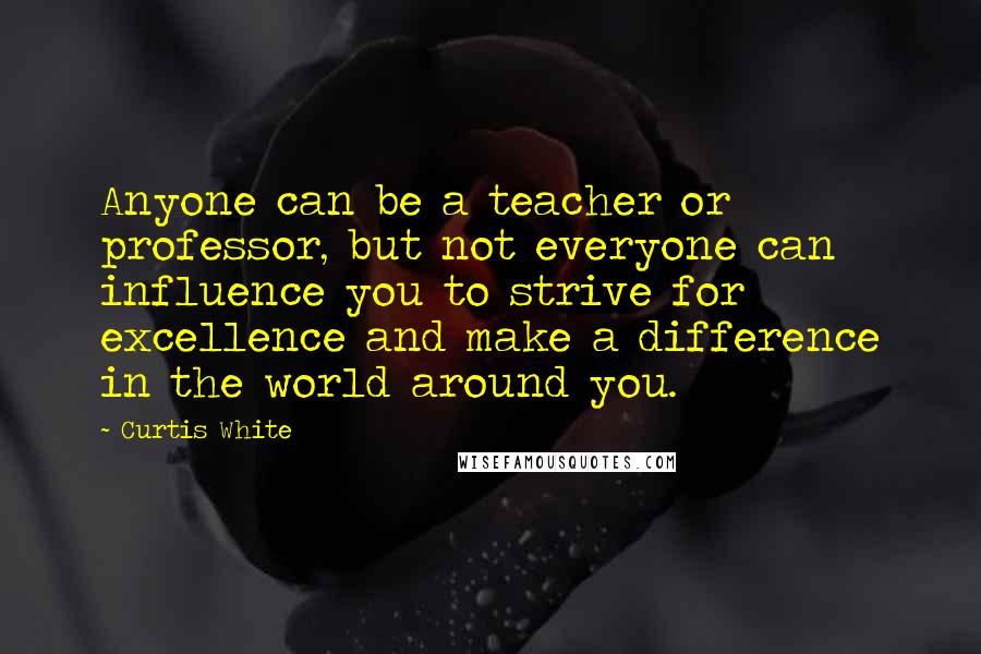 Curtis White Quotes: Anyone can be a teacher or professor, but not everyone can influence you to strive for excellence and make a difference in the world around you.
