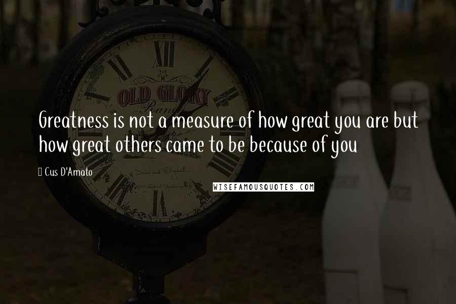 Cus D'Amato Quotes: Greatness is not a measure of how great you are but how great others came to be because of you