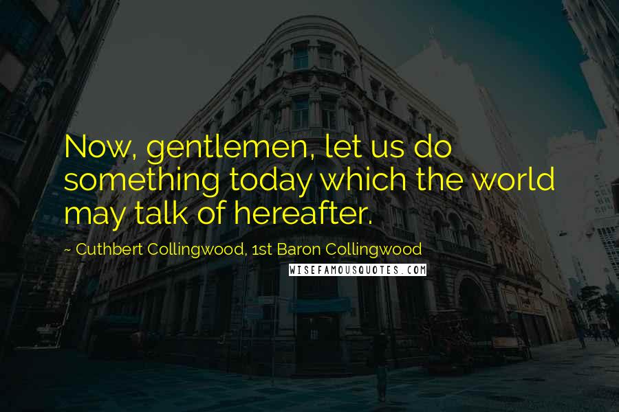 Cuthbert Collingwood, 1st Baron Collingwood Quotes: Now, gentlemen, let us do something today which the world may talk of hereafter.