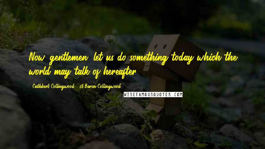 Cuthbert Collingwood, 1st Baron Collingwood Quotes: Now, gentlemen, let us do something today which the world may talk of hereafter.