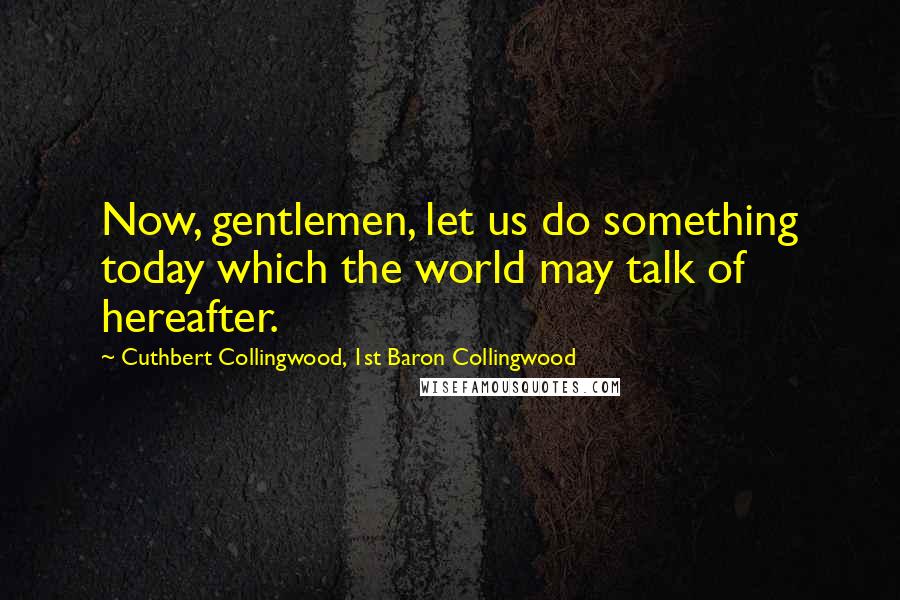 Cuthbert Collingwood, 1st Baron Collingwood Quotes: Now, gentlemen, let us do something today which the world may talk of hereafter.