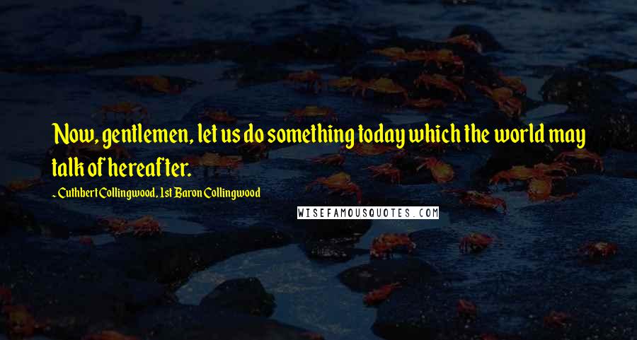 Cuthbert Collingwood, 1st Baron Collingwood Quotes: Now, gentlemen, let us do something today which the world may talk of hereafter.