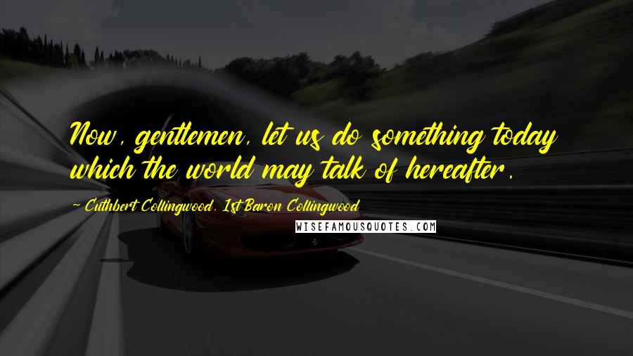 Cuthbert Collingwood, 1st Baron Collingwood Quotes: Now, gentlemen, let us do something today which the world may talk of hereafter.