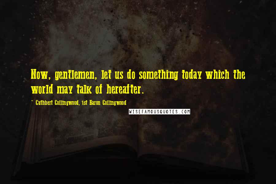 Cuthbert Collingwood, 1st Baron Collingwood Quotes: Now, gentlemen, let us do something today which the world may talk of hereafter.