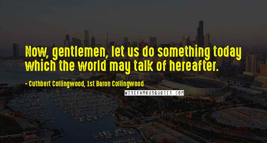 Cuthbert Collingwood, 1st Baron Collingwood Quotes: Now, gentlemen, let us do something today which the world may talk of hereafter.