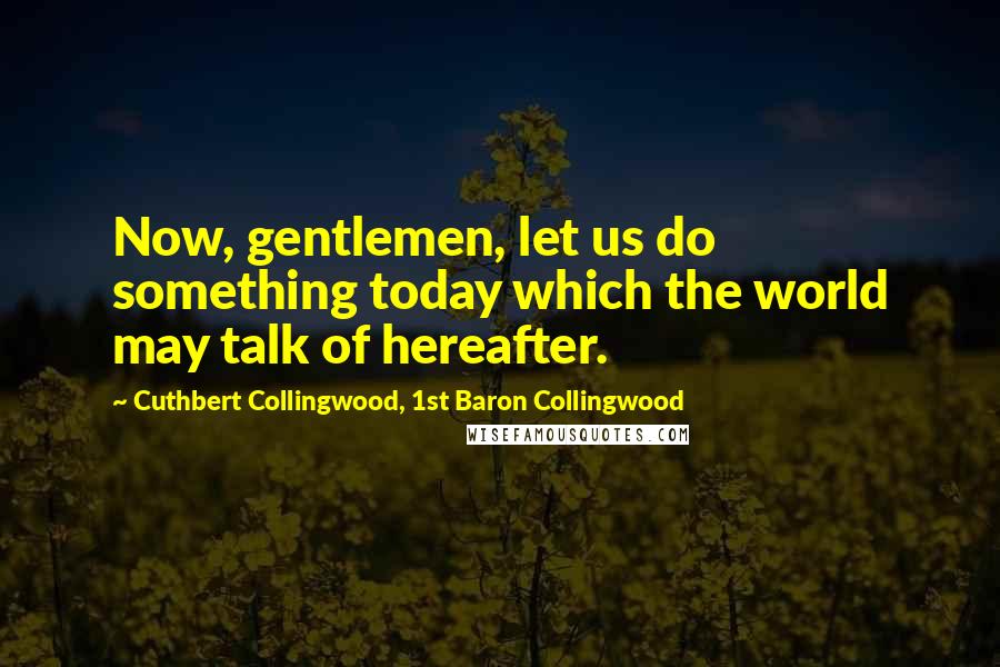 Cuthbert Collingwood, 1st Baron Collingwood Quotes: Now, gentlemen, let us do something today which the world may talk of hereafter.