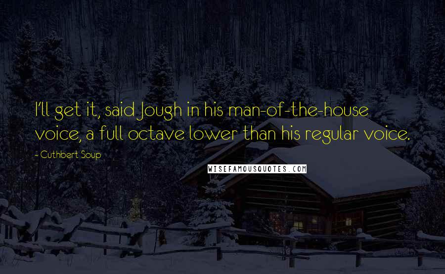Cuthbert Soup Quotes: I'll get it, said Jough in his man-of-the-house voice, a full octave lower than his regular voice.