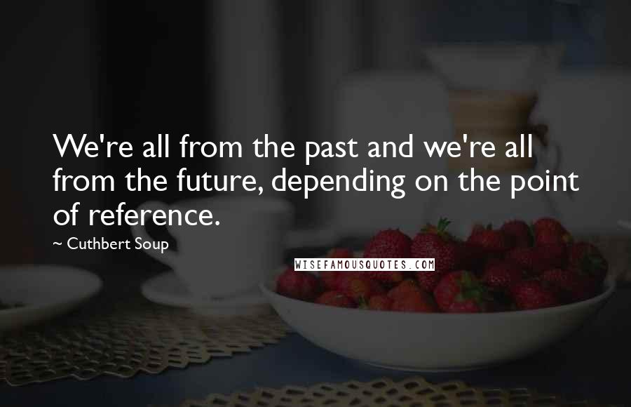 Cuthbert Soup Quotes: We're all from the past and we're all from the future, depending on the point of reference.