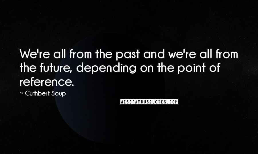 Cuthbert Soup Quotes: We're all from the past and we're all from the future, depending on the point of reference.