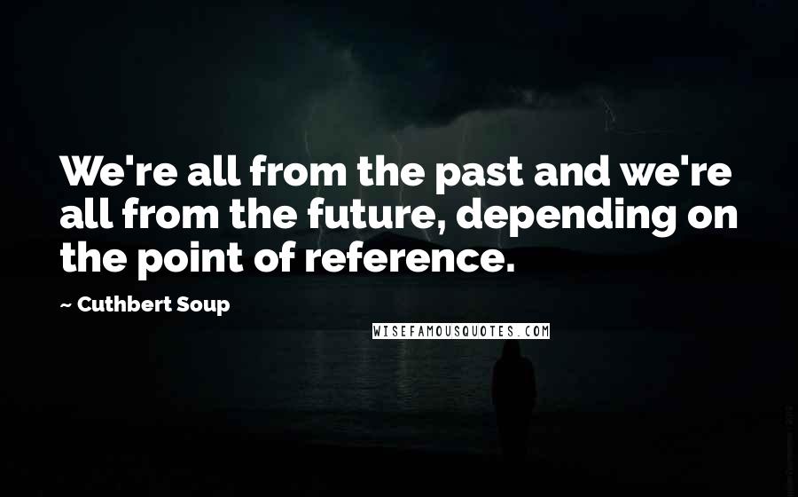 Cuthbert Soup Quotes: We're all from the past and we're all from the future, depending on the point of reference.