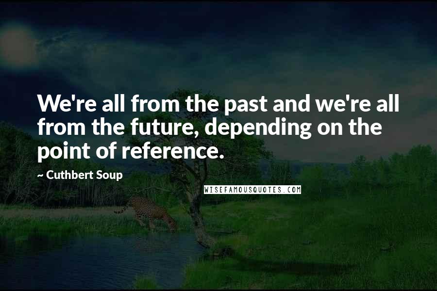 Cuthbert Soup Quotes: We're all from the past and we're all from the future, depending on the point of reference.