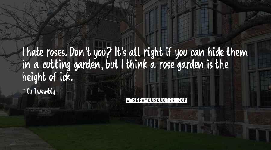 Cy Twombly Quotes: I hate roses. Don't you? It's all right if you can hide them in a cutting garden, but I think a rose garden is the height of ick.