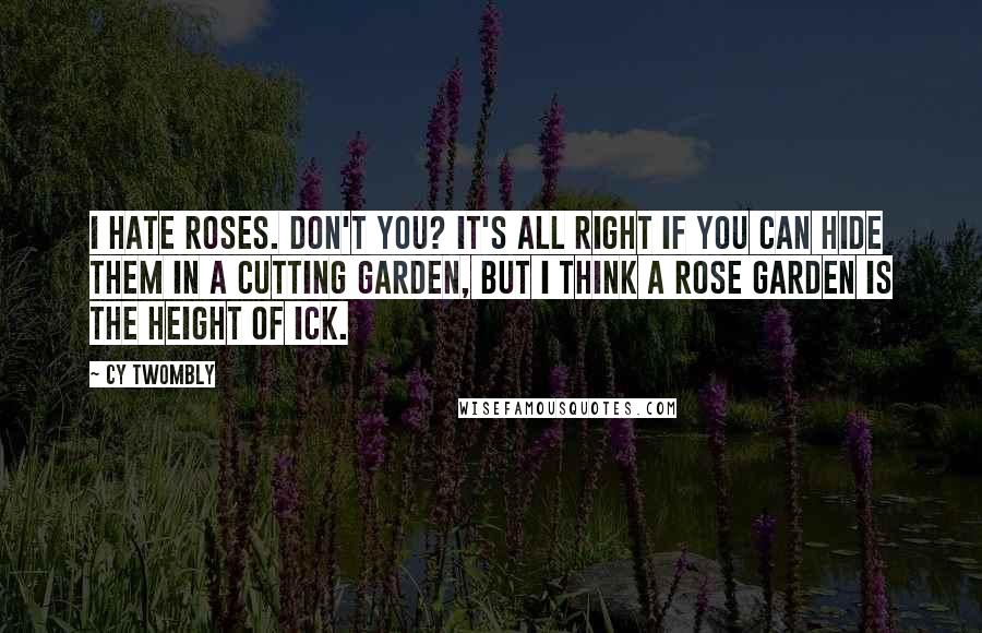 Cy Twombly Quotes: I hate roses. Don't you? It's all right if you can hide them in a cutting garden, but I think a rose garden is the height of ick.