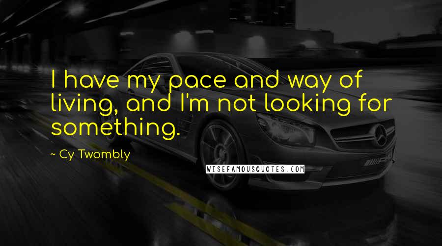 Cy Twombly Quotes: I have my pace and way of living, and I'm not looking for something.