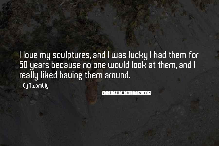 Cy Twombly Quotes: I love my sculptures, and I was lucky I had them for 50 years because no one would look at them, and I really liked having them around.