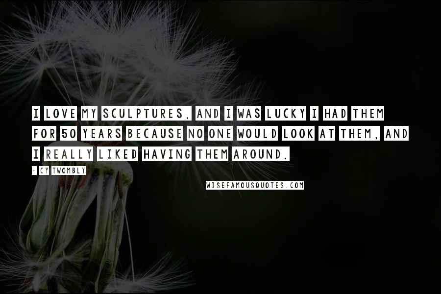 Cy Twombly Quotes: I love my sculptures, and I was lucky I had them for 50 years because no one would look at them, and I really liked having them around.